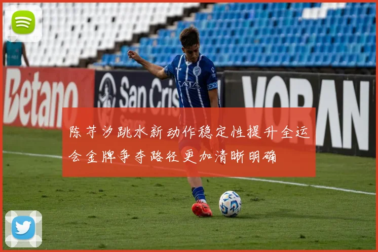 陈芋汐跳水新动作稳定性提升全运会金牌争夺路径更加清晰明确
