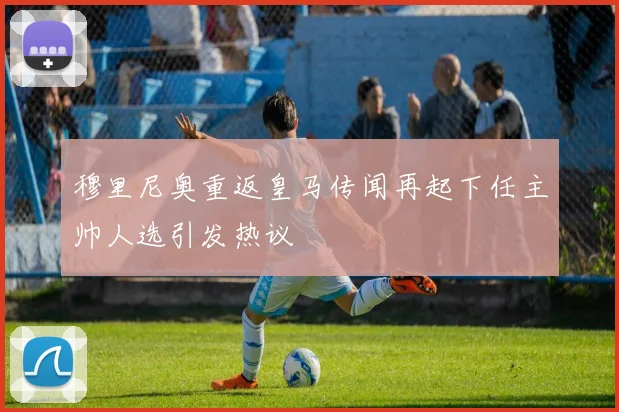 穆里尼奥重返皇马传闻再起下任主帅人选引发热议