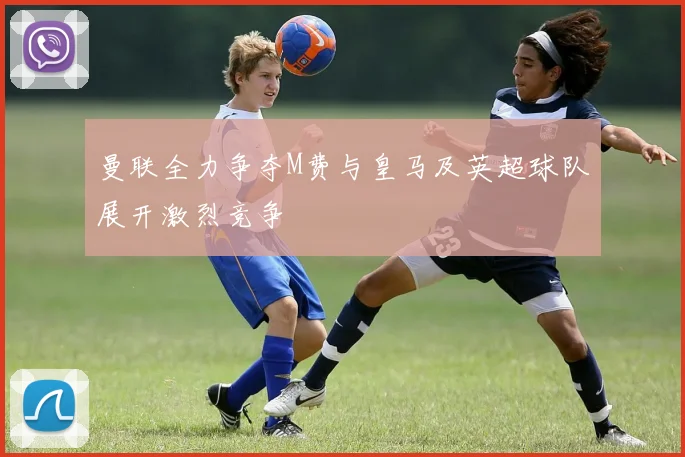 曼联全力争夺M费与皇马及英超球队展开激烈竞争