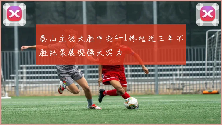 泰山主场大胜申花4-1终结近三年不胜纪录展现强大实力