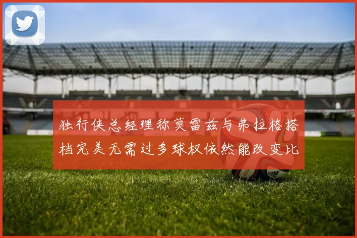 独行侠总经理称莫雷兹与弗拉格搭档完美无需过多球权依然能改变比赛局势