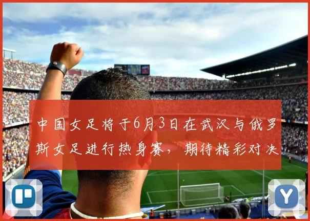 中国女足将于6月3日在武汉与俄罗斯女足进行热身赛，期待精彩对决
