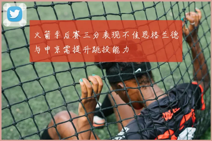 火箭季后赛三分表现不佳恩格兰德与申京需提升跳投能力