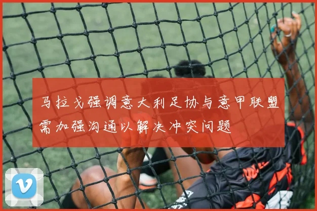 马拉戈强调意大利足协与意甲联盟需加强沟通以解决冲突问题