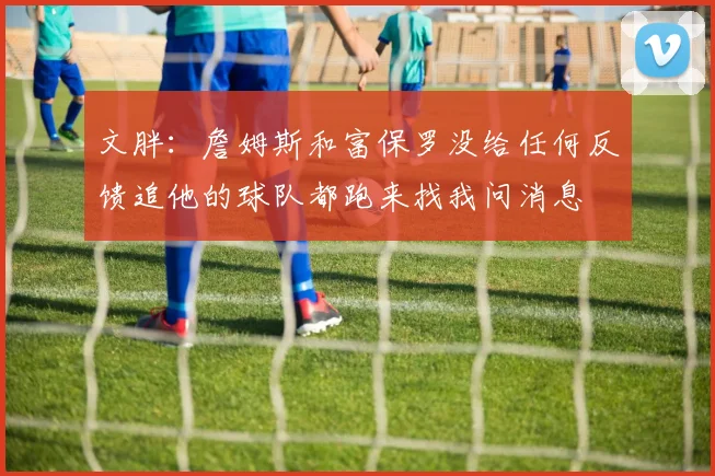 文胖：詹姆斯和富保罗没给任何反馈追他的球队都跑来找我问消息