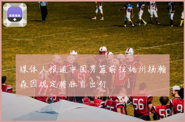 媒体人报道中国男篮前往杭州杨瀚森因规定将独自出行