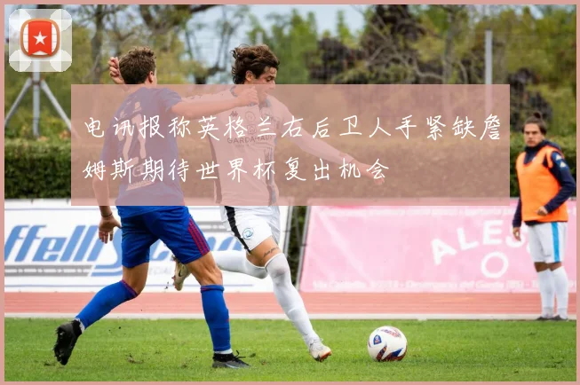 电讯报称英格兰右后卫人手紧缺詹姆斯期待世界杯复出机会