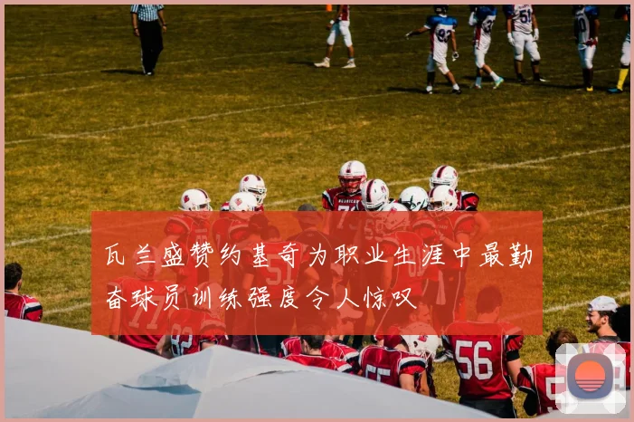 瓦兰盛赞约基奇为职业生涯中最勤奋球员训练强度令人惊叹