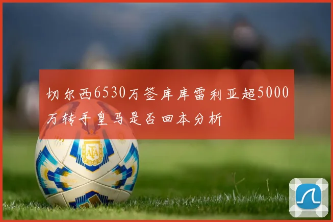 切尔西6530万签库库雷利亚超5000万转手皇马是否回本分析