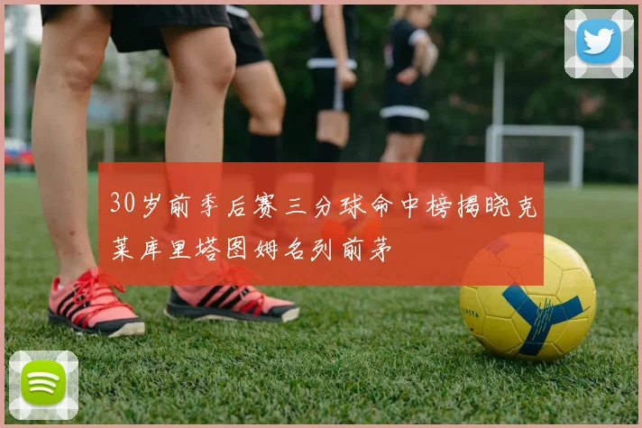 30岁前季后赛三分球命中榜揭晓克莱库里塔图姆名列前茅