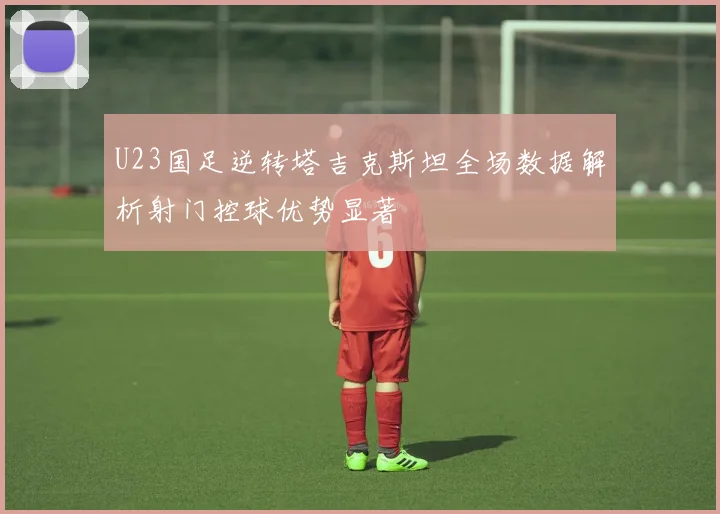 U23国足逆转塔吉克斯坦全场数据解析射门控球优势显著