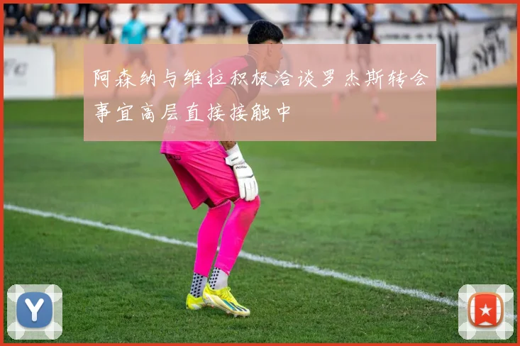 阿森纳与维拉积极洽谈罗杰斯转会事宜高层直接接触中