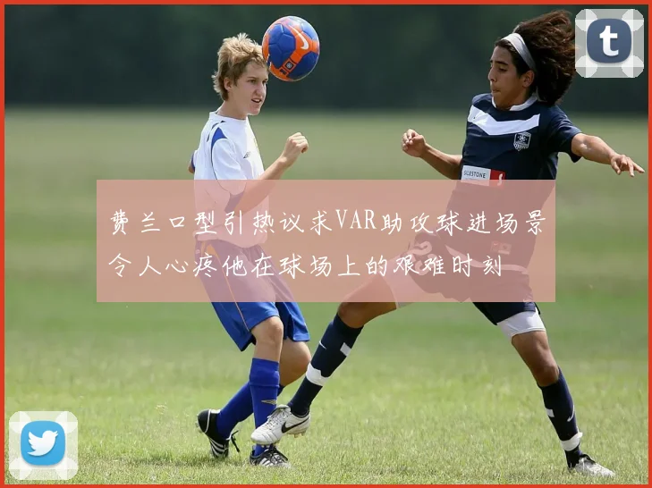 费兰口型引热议求VAR助攻球进场景令人心疼他在球场上的艰难时刻